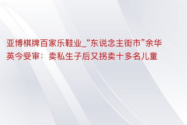 亚博棋牌百家乐鞋业_“东说念主街市”余华英今受审：卖私生子后又拐卖十多名儿童