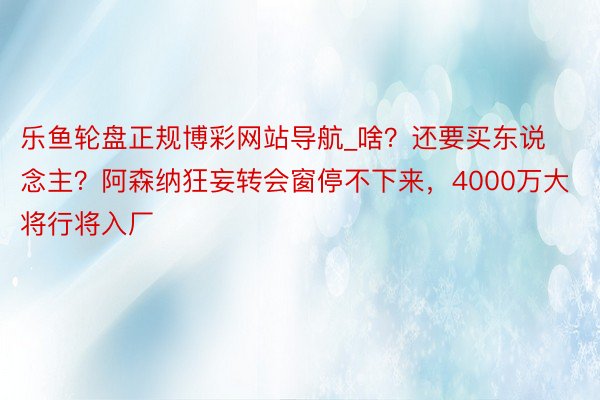 乐鱼轮盘正规博彩网站导航_啥？还要买东说念主？阿森纳狂妄转会窗停不下来，4000万大将行将入厂