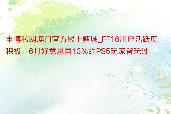 申博私网澳门官方线上赌城_FF16用户活跃度积极：6月好意思国13%的PS5玩家皆玩过