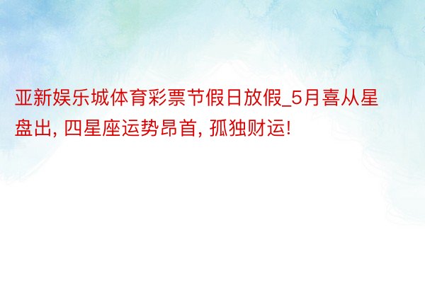 亚新娱乐城体育彩票节假日放假_5月喜从星盘出， 四星座运势昂首， 孤独财运!