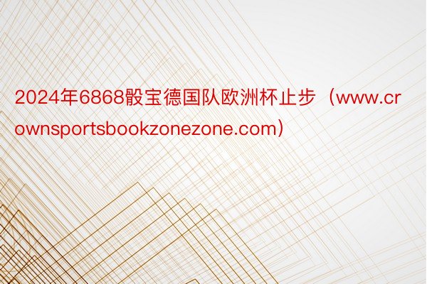 2024年6868骰宝德国队欧洲杯止步（www.crownsportsbookzonezone.com）