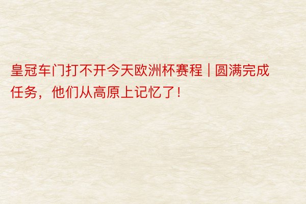 皇冠车门打不开今天欧洲杯赛程 | 圆满完成任务，他们从高原上记忆了！