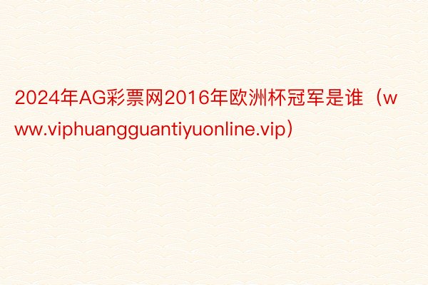 2024年AG彩票网2016年欧洲杯冠军是谁（www.viphuangguantiyuonline.vip）