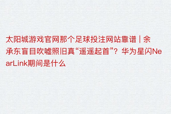 太阳城游戏官网那个足球投注网站靠谱 | 余承东盲目吹嘘照旧真“遥遥起首”？华为星闪NearLink期间是什么