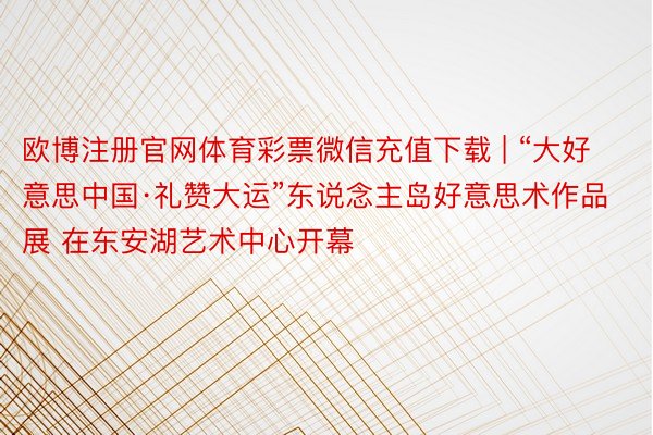 欧博注册官网体育彩票微信充值下载 | “大好意思中国·礼赞大运”东说念主岛好意思术作品展 在东安湖艺术中心开幕