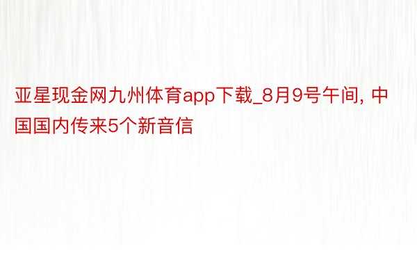 亚星现金网九州体育app下载_8月9号午间， 中国国内传来5个新音信