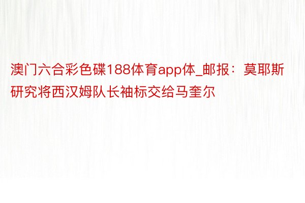 澳门六合彩色碟188体育app体_邮报：莫耶斯研究将西汉姆队长袖标交给马奎尔