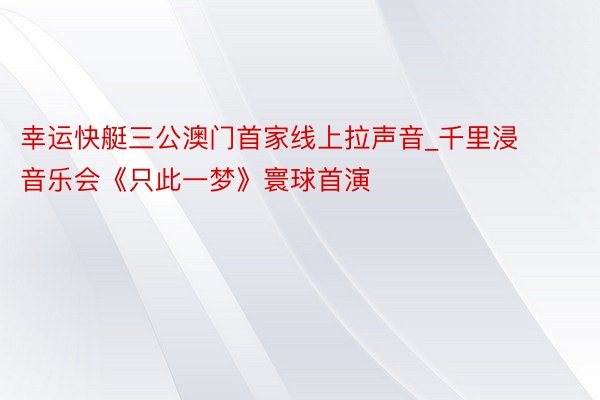 幸运快艇三公澳门首家线上拉声音_千里浸音乐会《只此一梦》寰球首演
