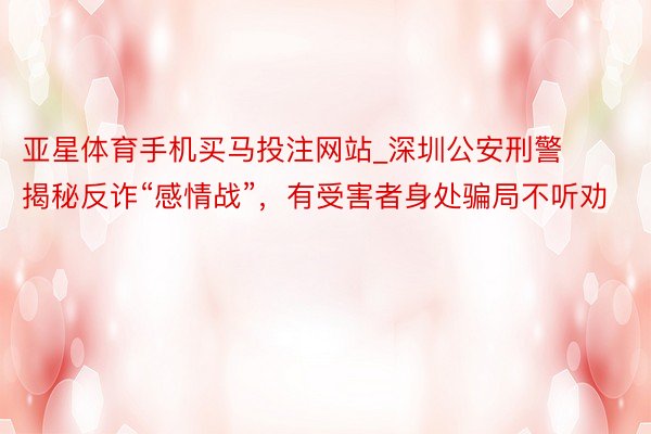 亚星体育手机买马投注网站_深圳公安刑警揭秘反诈“感情战”，有受害者身处骗局不听劝