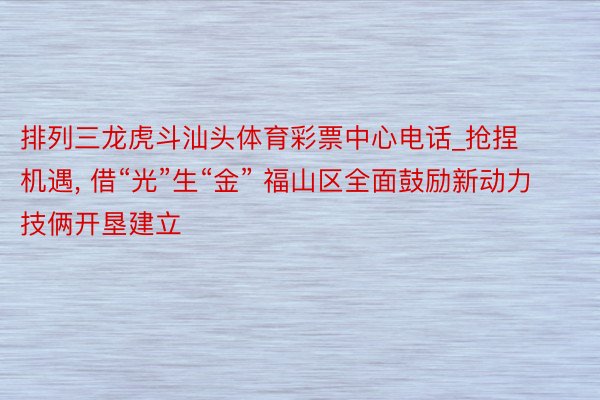 排列三龙虎斗汕头体育彩票中心电话_抢捏机遇, 借“光”生“金” 福山区全面鼓励新动力技俩开垦建立