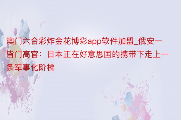 澳门六合彩炸金花博彩app软件加盟_俄安一皆门高官：日本正在好意思国的携带下走上一条军事化阶梯
