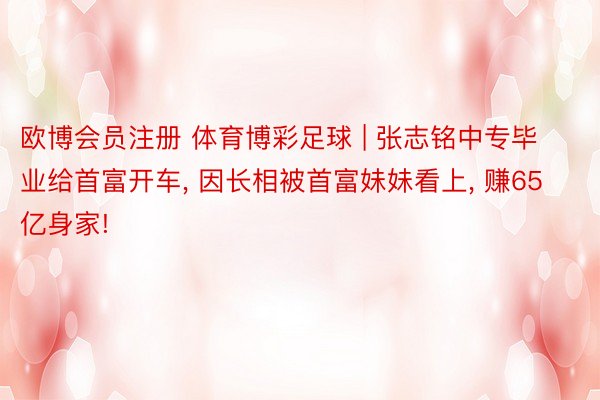 欧博会员注册 体育博彩足球 | 张志铭中专毕业给首富开车, 因长相被首富妹妹看上, 赚65亿身家!